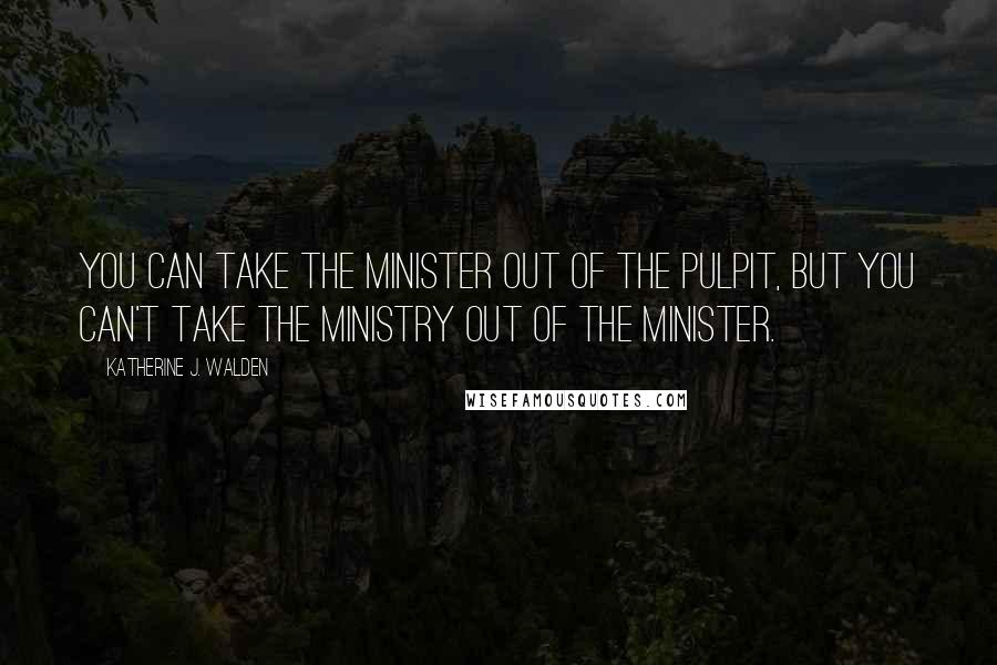 Katherine J. Walden Quotes: You can take the minister out of the pulpit, but you can't take the ministry out of the minister.