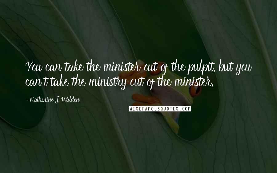 Katherine J. Walden Quotes: You can take the minister out of the pulpit, but you can't take the ministry out of the minister.