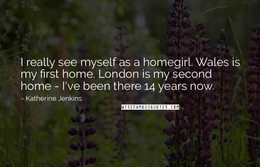 Katherine Jenkins Quotes: I really see myself as a homegirl. Wales is my first home. London is my second home - I've been there 14 years now.
