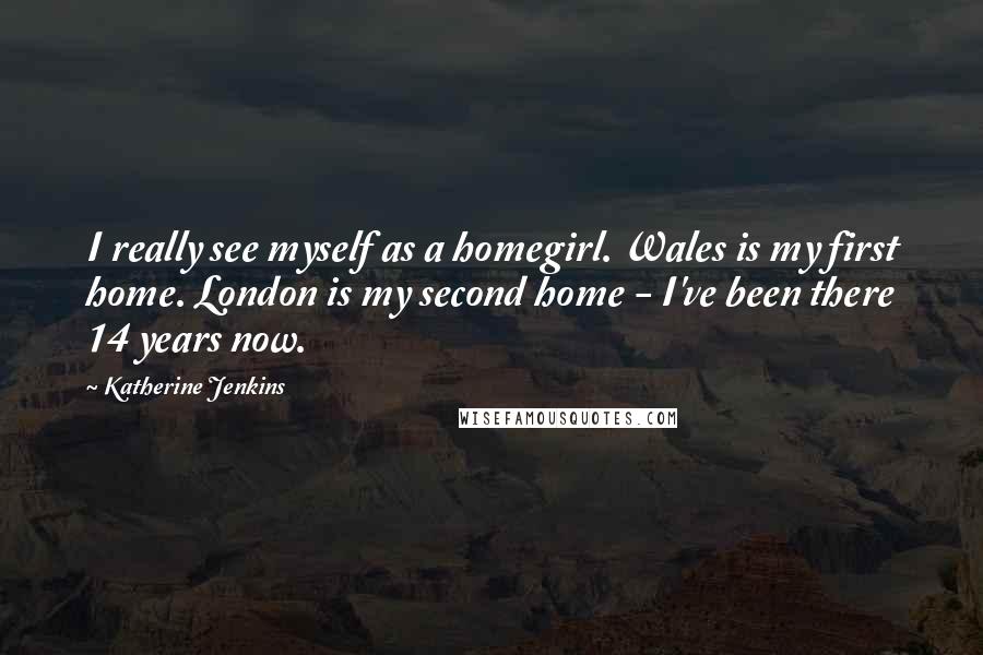 Katherine Jenkins Quotes: I really see myself as a homegirl. Wales is my first home. London is my second home - I've been there 14 years now.