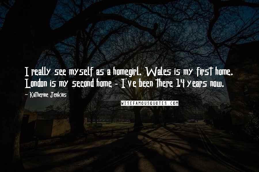 Katherine Jenkins Quotes: I really see myself as a homegirl. Wales is my first home. London is my second home - I've been there 14 years now.