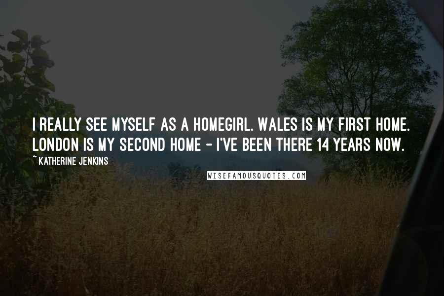 Katherine Jenkins Quotes: I really see myself as a homegirl. Wales is my first home. London is my second home - I've been there 14 years now.