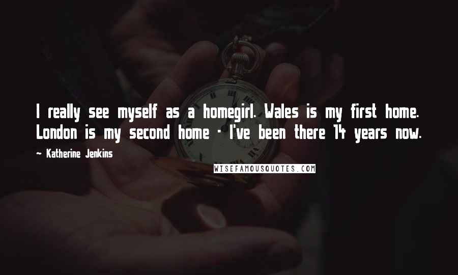 Katherine Jenkins Quotes: I really see myself as a homegirl. Wales is my first home. London is my second home - I've been there 14 years now.