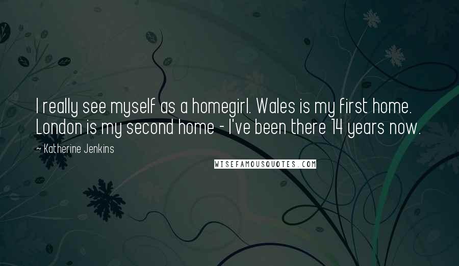 Katherine Jenkins Quotes: I really see myself as a homegirl. Wales is my first home. London is my second home - I've been there 14 years now.