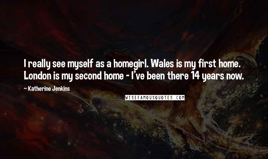 Katherine Jenkins Quotes: I really see myself as a homegirl. Wales is my first home. London is my second home - I've been there 14 years now.