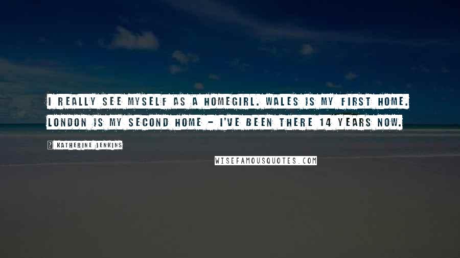 Katherine Jenkins Quotes: I really see myself as a homegirl. Wales is my first home. London is my second home - I've been there 14 years now.