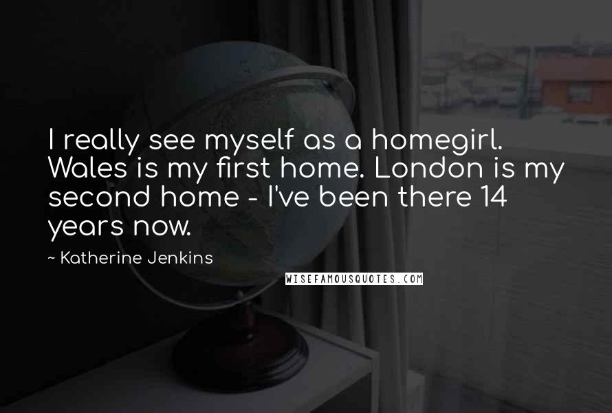 Katherine Jenkins Quotes: I really see myself as a homegirl. Wales is my first home. London is my second home - I've been there 14 years now.