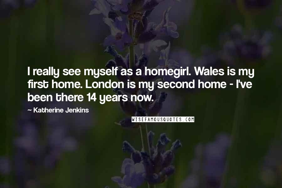 Katherine Jenkins Quotes: I really see myself as a homegirl. Wales is my first home. London is my second home - I've been there 14 years now.