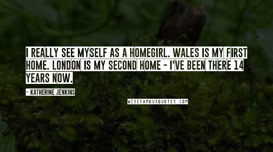 Katherine Jenkins Quotes: I really see myself as a homegirl. Wales is my first home. London is my second home - I've been there 14 years now.