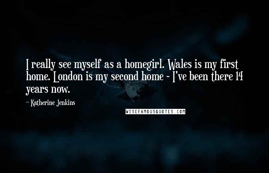 Katherine Jenkins Quotes: I really see myself as a homegirl. Wales is my first home. London is my second home - I've been there 14 years now.