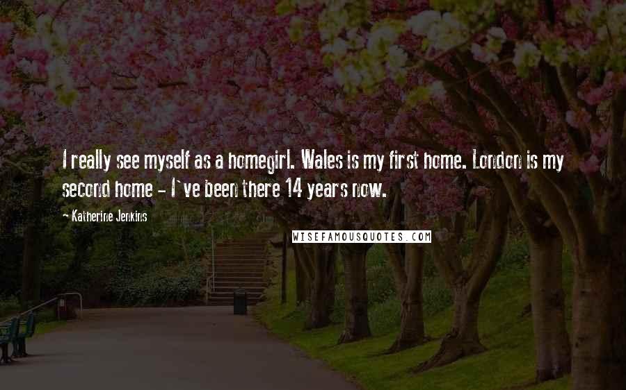 Katherine Jenkins Quotes: I really see myself as a homegirl. Wales is my first home. London is my second home - I've been there 14 years now.