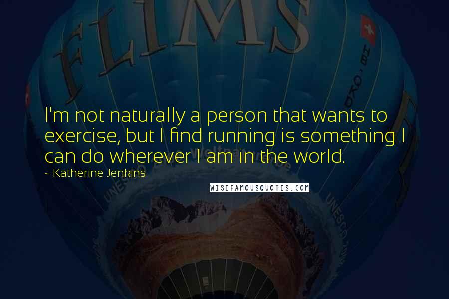 Katherine Jenkins Quotes: I'm not naturally a person that wants to exercise, but I find running is something I can do wherever I am in the world.