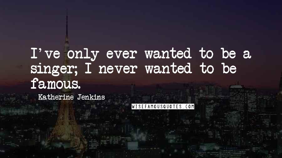 Katherine Jenkins Quotes: I've only ever wanted to be a singer; I never wanted to be famous.