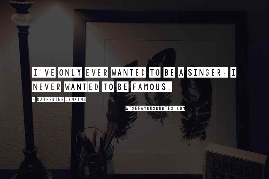 Katherine Jenkins Quotes: I've only ever wanted to be a singer; I never wanted to be famous.