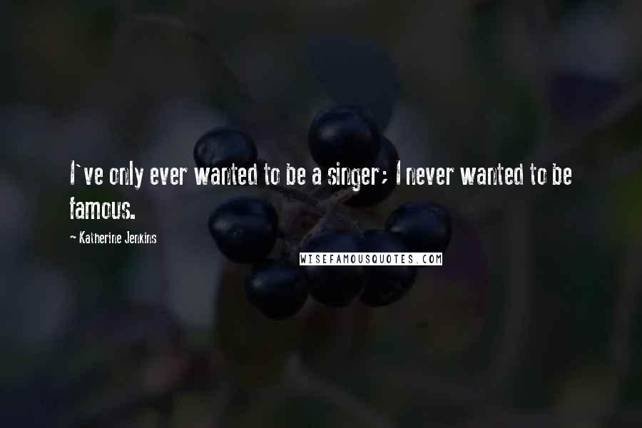 Katherine Jenkins Quotes: I've only ever wanted to be a singer; I never wanted to be famous.