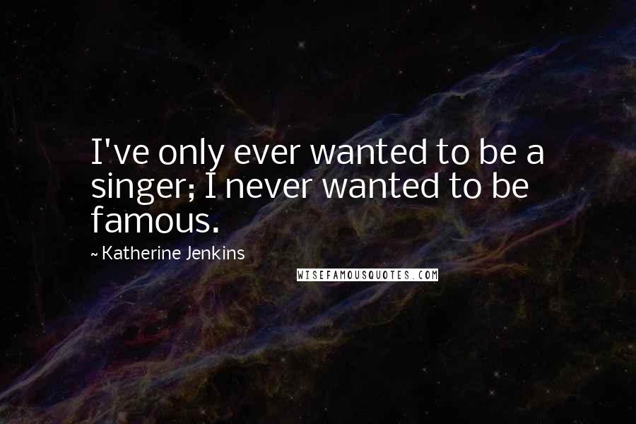 Katherine Jenkins Quotes: I've only ever wanted to be a singer; I never wanted to be famous.