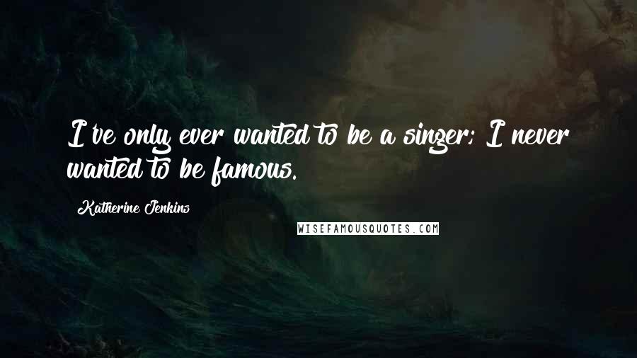 Katherine Jenkins Quotes: I've only ever wanted to be a singer; I never wanted to be famous.