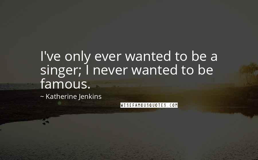 Katherine Jenkins Quotes: I've only ever wanted to be a singer; I never wanted to be famous.