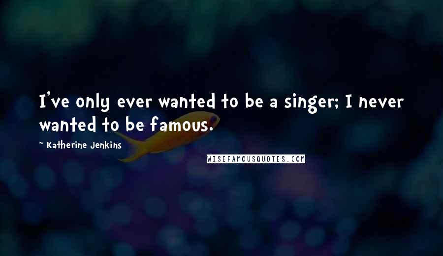 Katherine Jenkins Quotes: I've only ever wanted to be a singer; I never wanted to be famous.