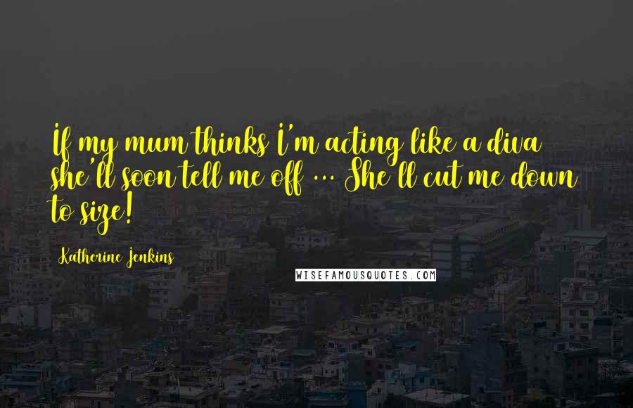 Katherine Jenkins Quotes: If my mum thinks I'm acting like a diva she'll soon tell me off ... She'll cut me down to size!