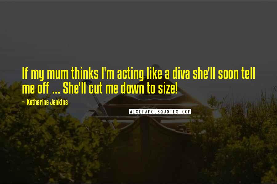 Katherine Jenkins Quotes: If my mum thinks I'm acting like a diva she'll soon tell me off ... She'll cut me down to size!
