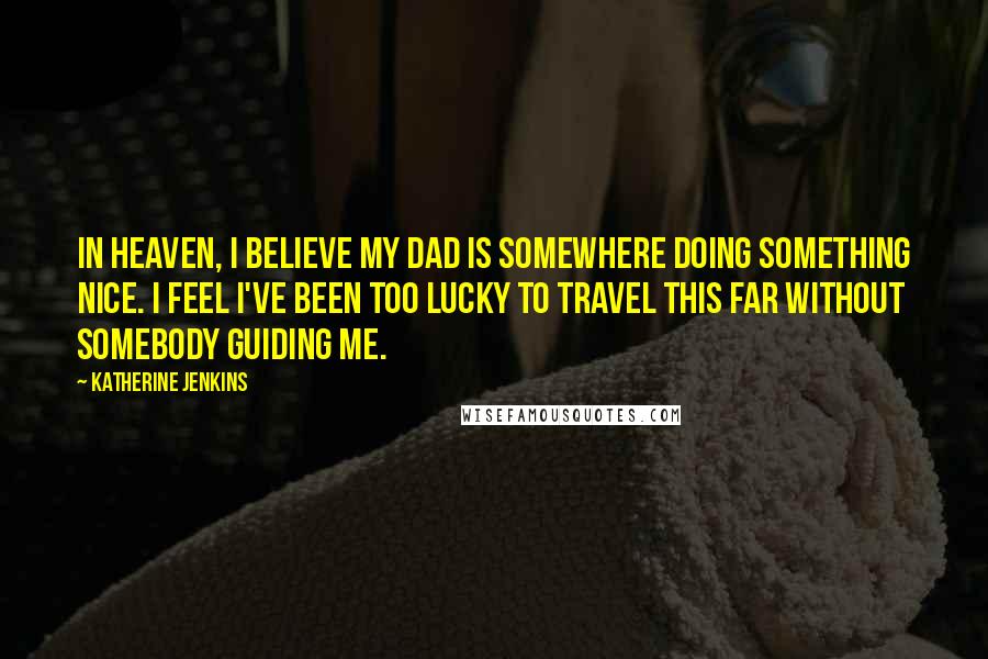 Katherine Jenkins Quotes: In Heaven, I believe my dad is somewhere doing something nice. I feel I've been too lucky to travel this far without somebody guiding me.