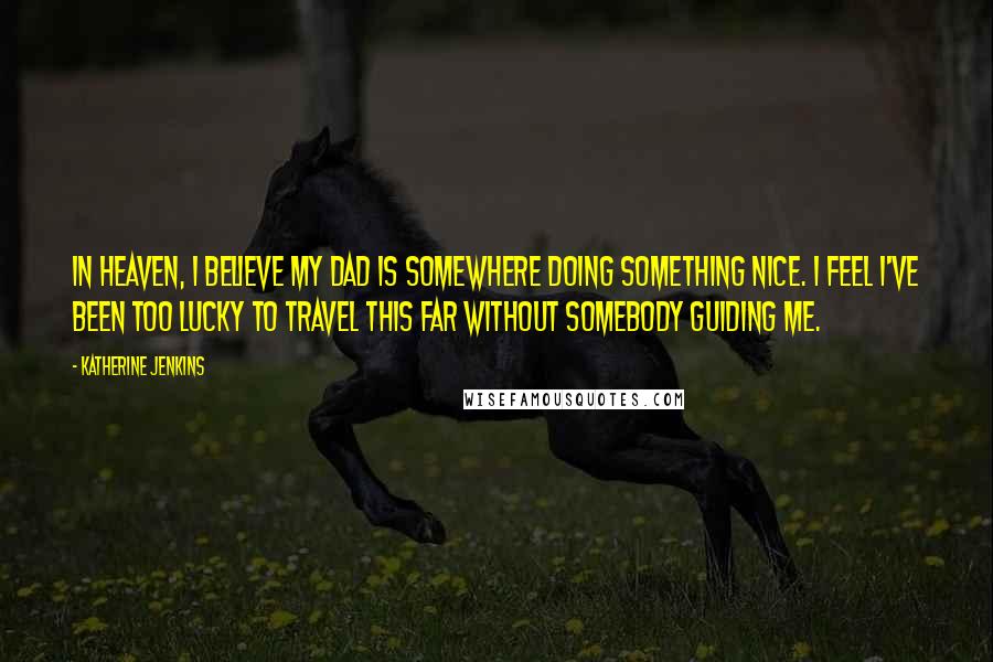 Katherine Jenkins Quotes: In Heaven, I believe my dad is somewhere doing something nice. I feel I've been too lucky to travel this far without somebody guiding me.