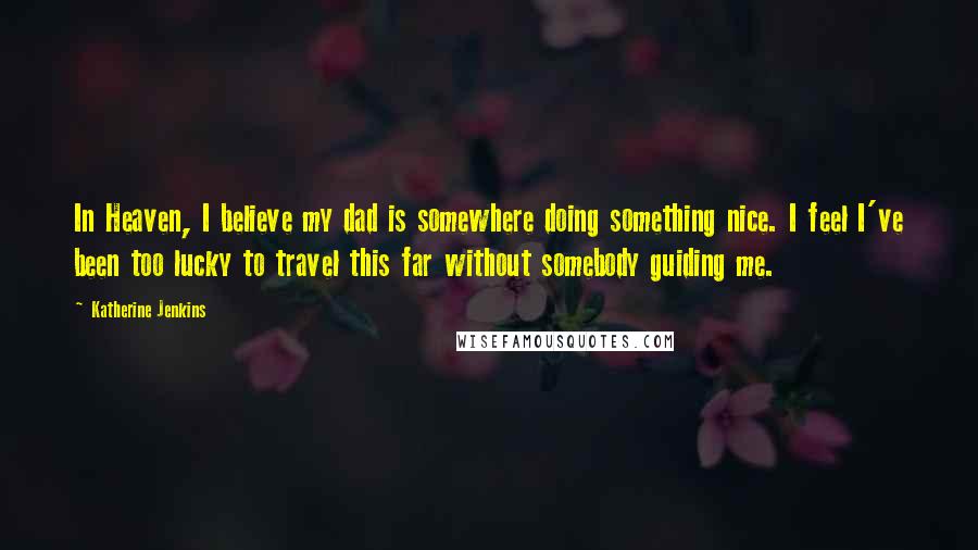 Katherine Jenkins Quotes: In Heaven, I believe my dad is somewhere doing something nice. I feel I've been too lucky to travel this far without somebody guiding me.