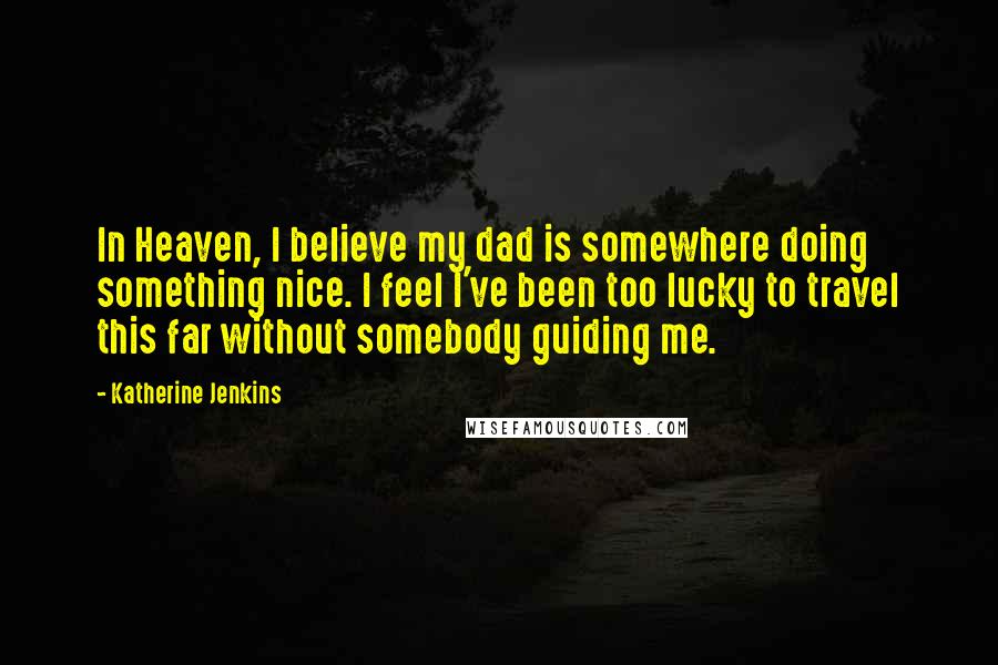 Katherine Jenkins Quotes: In Heaven, I believe my dad is somewhere doing something nice. I feel I've been too lucky to travel this far without somebody guiding me.