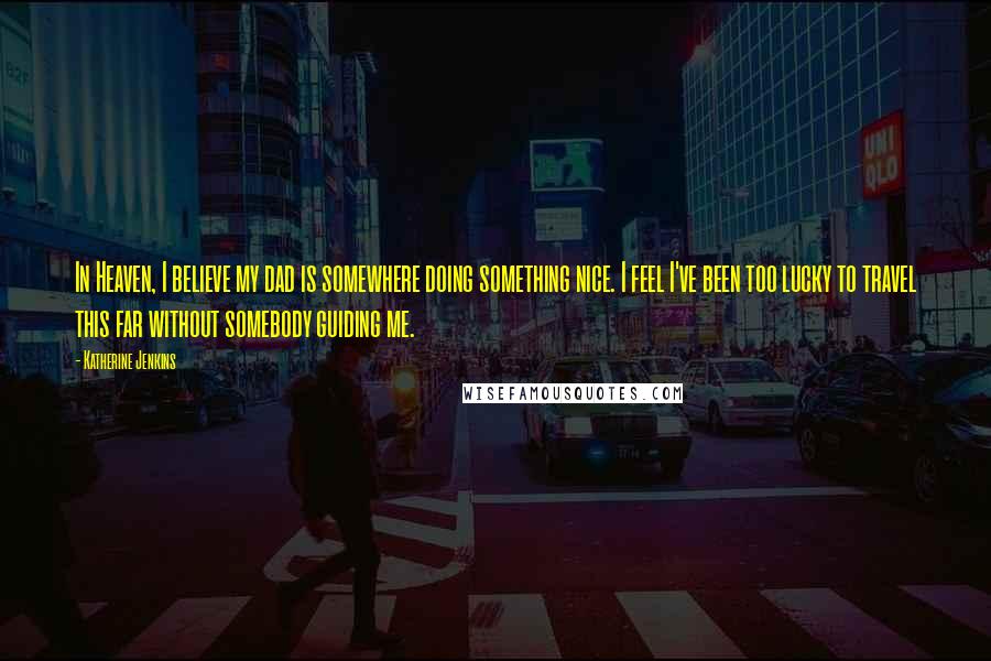 Katherine Jenkins Quotes: In Heaven, I believe my dad is somewhere doing something nice. I feel I've been too lucky to travel this far without somebody guiding me.