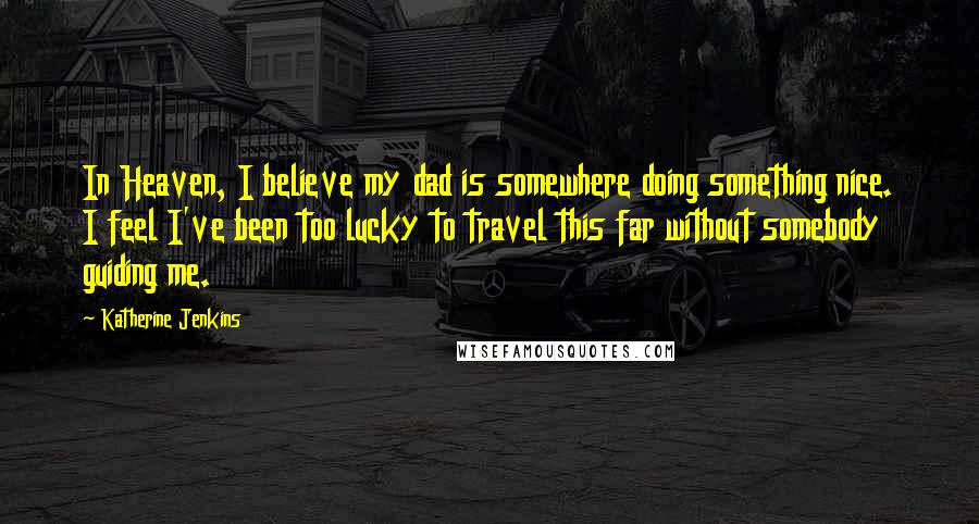 Katherine Jenkins Quotes: In Heaven, I believe my dad is somewhere doing something nice. I feel I've been too lucky to travel this far without somebody guiding me.