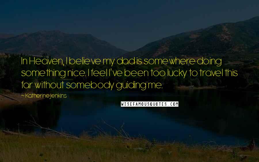 Katherine Jenkins Quotes: In Heaven, I believe my dad is somewhere doing something nice. I feel I've been too lucky to travel this far without somebody guiding me.