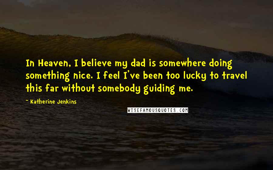 Katherine Jenkins Quotes: In Heaven, I believe my dad is somewhere doing something nice. I feel I've been too lucky to travel this far without somebody guiding me.