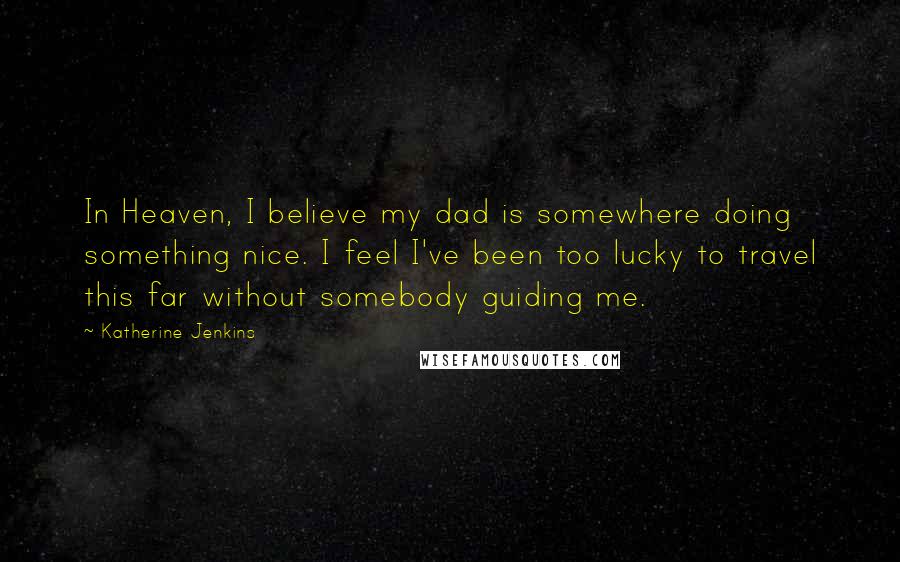 Katherine Jenkins Quotes: In Heaven, I believe my dad is somewhere doing something nice. I feel I've been too lucky to travel this far without somebody guiding me.