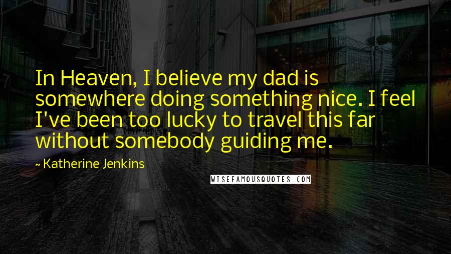 Katherine Jenkins Quotes: In Heaven, I believe my dad is somewhere doing something nice. I feel I've been too lucky to travel this far without somebody guiding me.