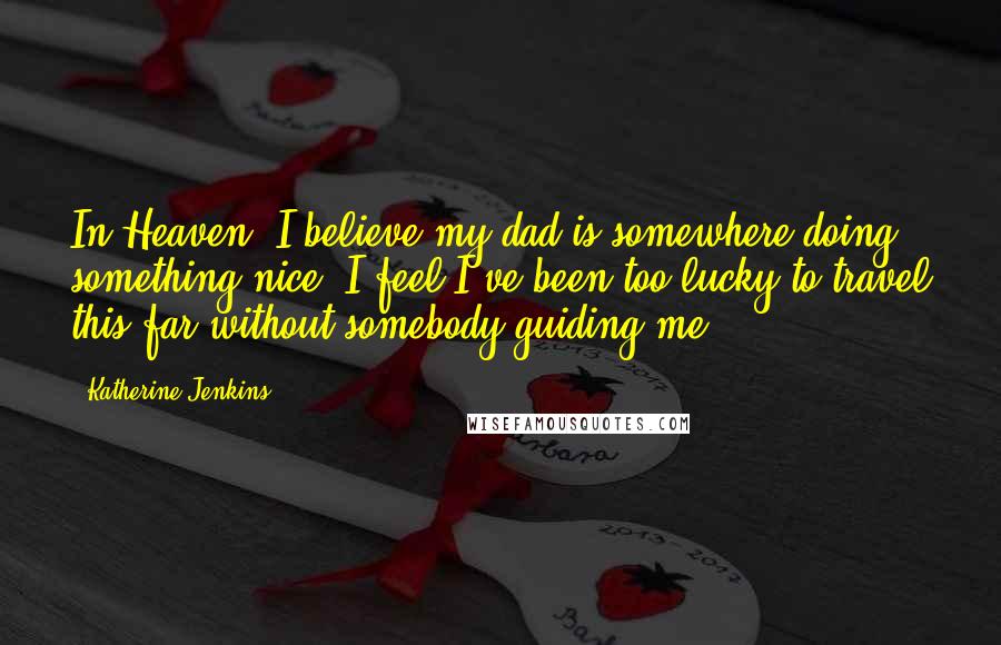 Katherine Jenkins Quotes: In Heaven, I believe my dad is somewhere doing something nice. I feel I've been too lucky to travel this far without somebody guiding me.