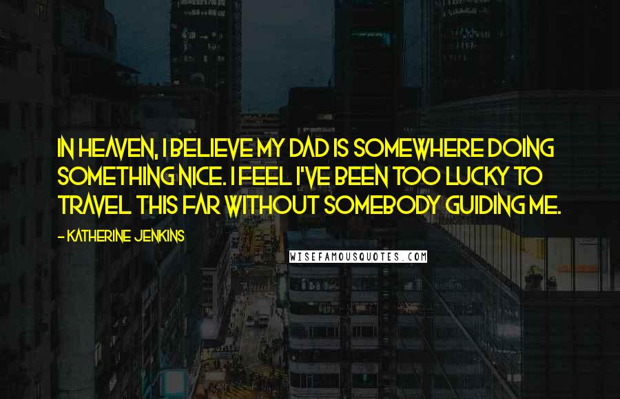 Katherine Jenkins Quotes: In Heaven, I believe my dad is somewhere doing something nice. I feel I've been too lucky to travel this far without somebody guiding me.