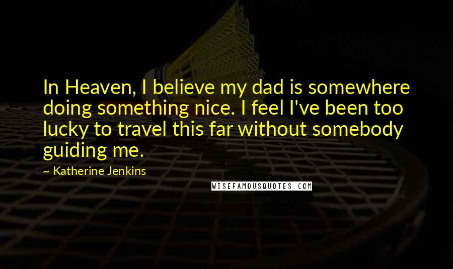 Katherine Jenkins Quotes: In Heaven, I believe my dad is somewhere doing something nice. I feel I've been too lucky to travel this far without somebody guiding me.