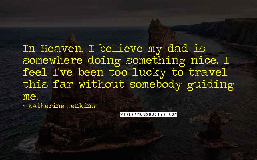 Katherine Jenkins Quotes: In Heaven, I believe my dad is somewhere doing something nice. I feel I've been too lucky to travel this far without somebody guiding me.