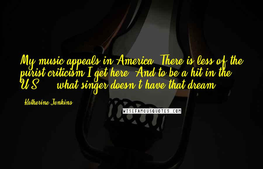 Katherine Jenkins Quotes: My music appeals in America. There is less of the purist criticism I get here. And to be a hit in the U.S ... what singer doesn't have that dream?