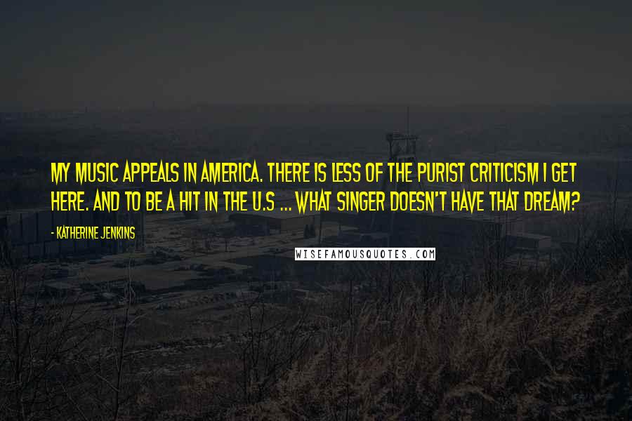 Katherine Jenkins Quotes: My music appeals in America. There is less of the purist criticism I get here. And to be a hit in the U.S ... what singer doesn't have that dream?