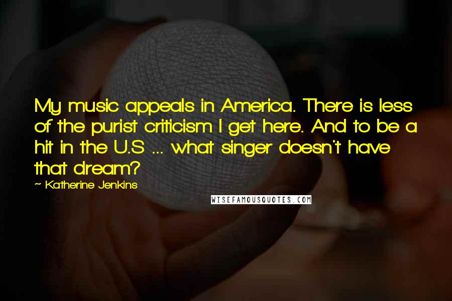 Katherine Jenkins Quotes: My music appeals in America. There is less of the purist criticism I get here. And to be a hit in the U.S ... what singer doesn't have that dream?