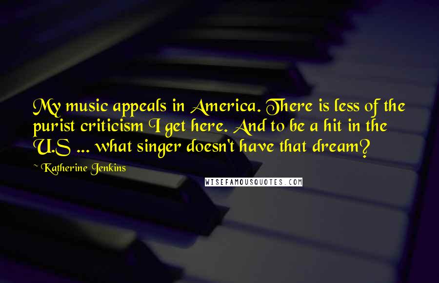 Katherine Jenkins Quotes: My music appeals in America. There is less of the purist criticism I get here. And to be a hit in the U.S ... what singer doesn't have that dream?