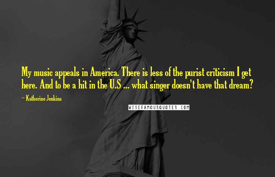 Katherine Jenkins Quotes: My music appeals in America. There is less of the purist criticism I get here. And to be a hit in the U.S ... what singer doesn't have that dream?