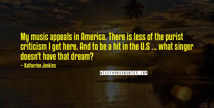 Katherine Jenkins Quotes: My music appeals in America. There is less of the purist criticism I get here. And to be a hit in the U.S ... what singer doesn't have that dream?