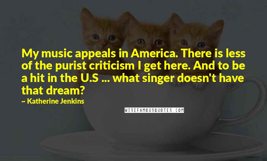 Katherine Jenkins Quotes: My music appeals in America. There is less of the purist criticism I get here. And to be a hit in the U.S ... what singer doesn't have that dream?