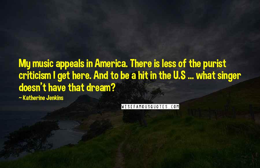 Katherine Jenkins Quotes: My music appeals in America. There is less of the purist criticism I get here. And to be a hit in the U.S ... what singer doesn't have that dream?