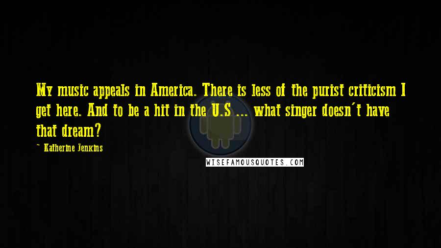 Katherine Jenkins Quotes: My music appeals in America. There is less of the purist criticism I get here. And to be a hit in the U.S ... what singer doesn't have that dream?