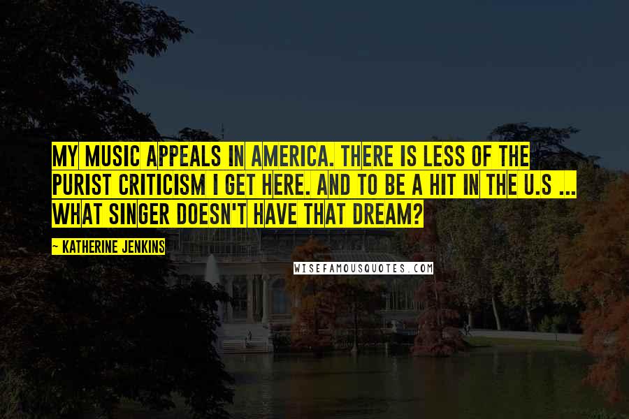 Katherine Jenkins Quotes: My music appeals in America. There is less of the purist criticism I get here. And to be a hit in the U.S ... what singer doesn't have that dream?