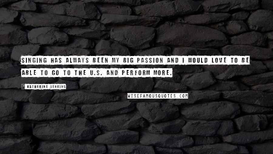 Katherine Jenkins Quotes: Singing has always been my big passion and I would love to be able to go to the U.S. and perform more.